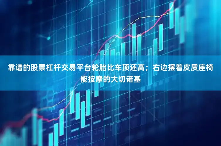 靠谱的股票杠杆交易平台轮胎比车顶还高；右边摆着皮质座椅能按摩的大切诺基
