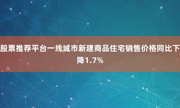 股票推荐平台一线城市新建商品住宅销售价格同比下降1.7%