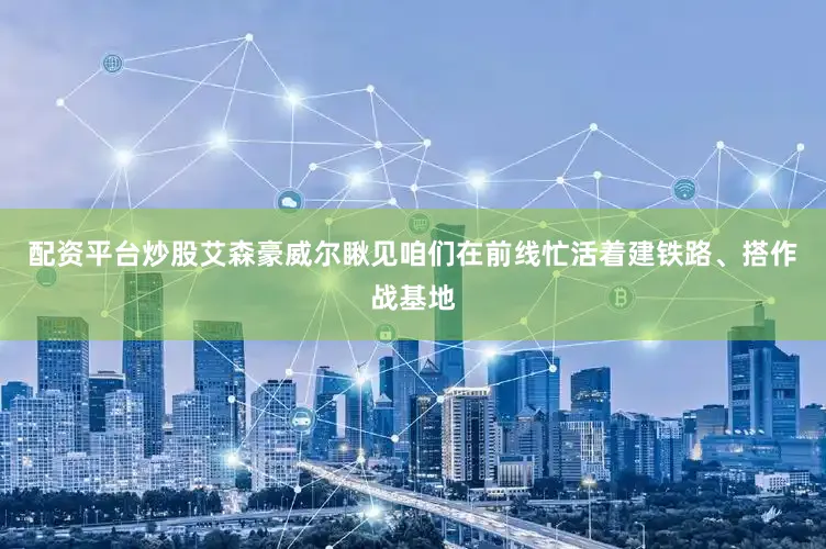 配资平台炒股艾森豪威尔瞅见咱们在前线忙活着建铁路、搭作战基地