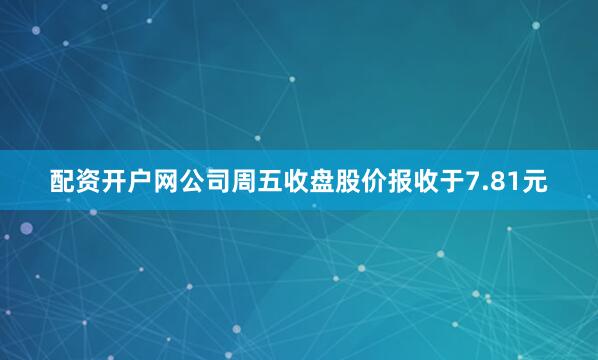 配资开户网公司周五收盘股价报收于7.81元