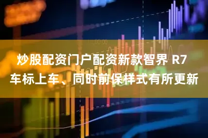 炒股配资门户配资新款智界 R7 车标上车、同时前保样式有所更新