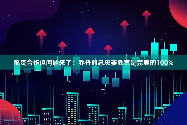 配资合作但问题来了：乔丹的总决赛胜率是完美的100%