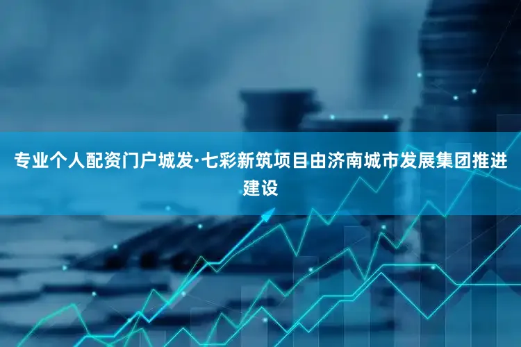 专业个人配资门户城发·七彩新筑项目由济南城市发展集团推进建设