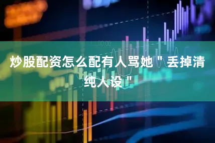 炒股配资怎么配有人骂她＂丢掉清纯人设＂