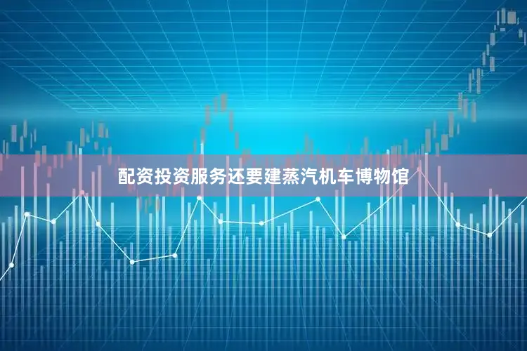 配资投资服务还要建蒸汽机车博物馆